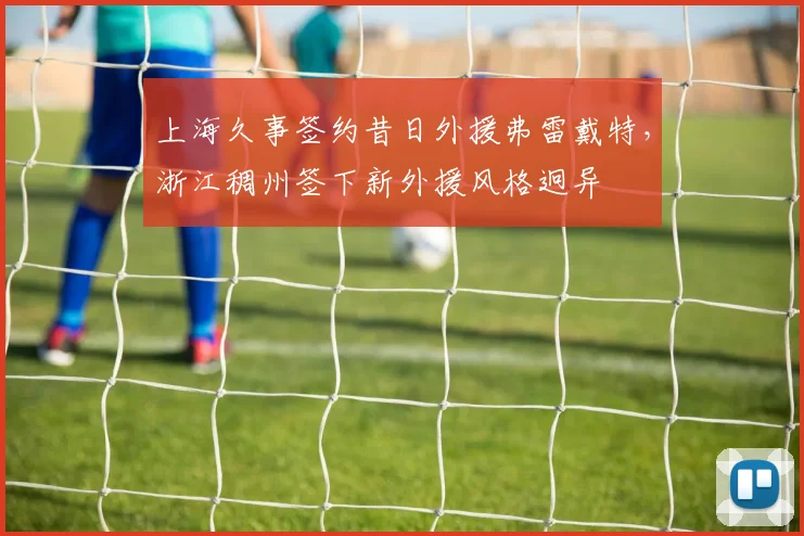 上海久事签约昔日外援弗雷戴特，浙江稠州签下新外援风格迥异