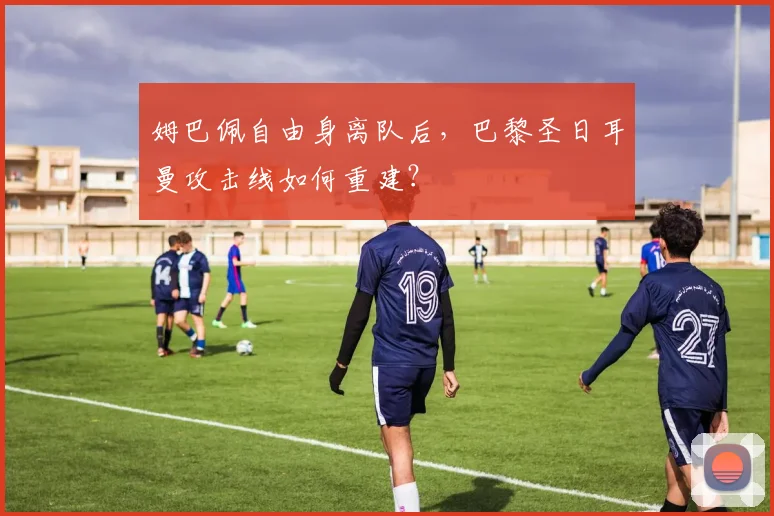 姆巴佩自由身离队后，巴黎圣日耳曼攻击线如何重建？